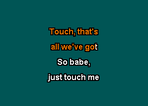 Touch, that's
all we've got

80 babe,

just touch me
