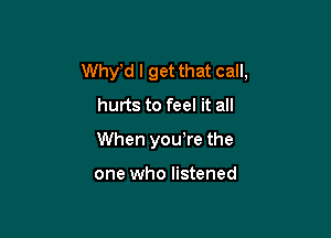 Whytd I get that call,
hurts to feel it all

When youtre the

one who listened