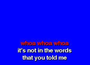 itts not in the words
that you told me