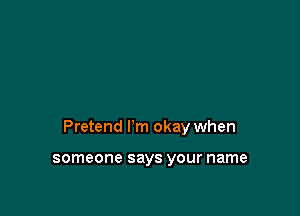 Pretend I'm okay when

someone says your name
