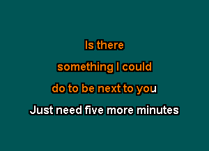 Is there

something I could

do to be next to you

Just need five more minutes