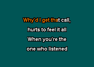 Whytd I get that call,
hurts to feel it all

When youtre the

one who listened