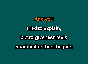 And you
tried to explain,

but forgiveness feels

much better than the pain