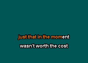 just that in the moment

wasn't worth the cost