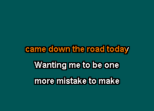 came down the road today

Wanting me to be one

more mistake to make