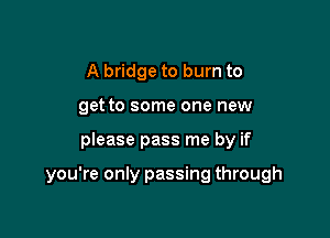 A bridge to burn to
get to some one new

please pass me by if

you're only passing through