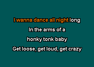 I wanna dance all night long
In the arms ofa

honky tonk baby

Get loose, get loud, get crazy