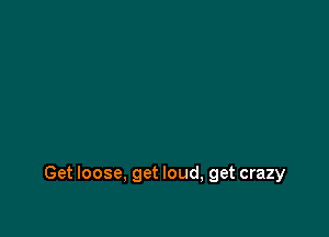 Get loose, get loud, get crazy