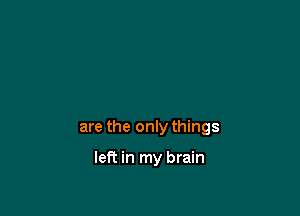 are the only things

left in my brain