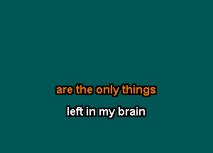 are the only things

left in my brain