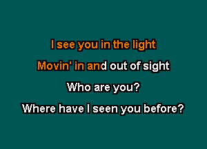 I see you in the light
Movin' in and out of sight

Who are you?

Where have I seen you before?