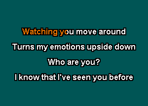 Watching you move around
Turns my emotions upside down

Who are you?

I know that I've seen you before