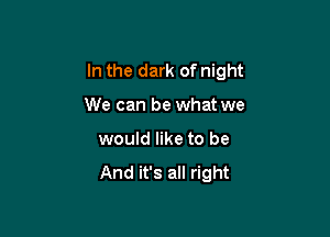 In the dark of night

We can be what we
would like to be

And it's all right