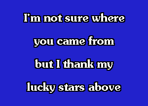 I'm not sure where

you came from

but I thank my

lucky stars above I