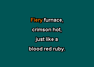 Fiery furnace,
crimson hot,

just like a

blood red ruby.