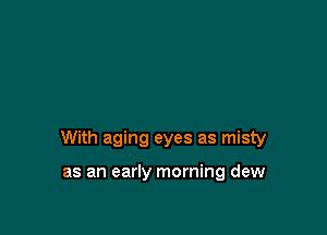 With aging eyes as misty

as an early morning dew