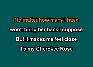 No matter how many I have

won't bring her back I suppose

But it makes me feel close

To my Cherokee Rose