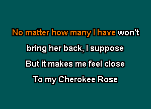 No matter how many I have won't

bring her back, I suppose
But it makes me feel close

To my Cherokee Rose