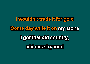 I wouldn't trade it for gold

Some day write it on my stone

I got that old country,

old country soul