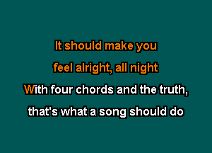 It should make you
feel alright, all night
With four chords and the truth,

that's what a song should do