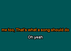 me too, That's what a song should do
Oh yeah