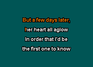 But a few days later,

her heart all aglow
In order that I'd be

the first one to know