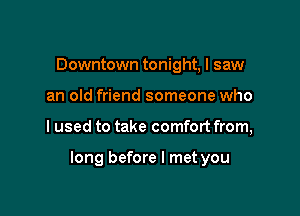Downtown tonight, I saw
an old friend someone who

I used to take comfort from,

long before I met you