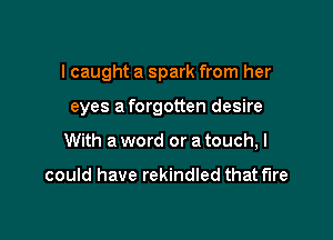I caught a spark from her

eyes a forgotten desire

With a word or a touch, I

could have rekindled that fire