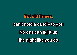 But old flames,
can't hold a candle to you

No one can light up

the night like you do