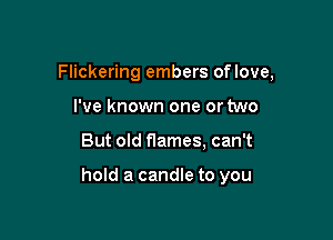 Flickering embers oflove,

I've known one or two
But old flames, can't

hold a candle to you