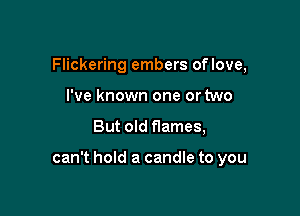 Flickering embers oflove,
I've known one or two

But old flames,

can't hold a candle to you