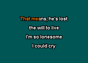 That means, he's lost
the will to live

I'm so lonesome

I could cry