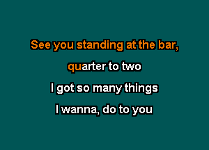 See you standing at the bar,

quarter to two

I got so many things

lwanna, do to you