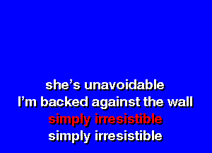 shys unavoidable
Pm backed against the wall

simply irresistible