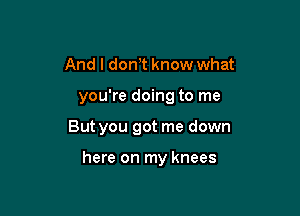 And I don,t know what

you're doing to me

But you got me down

here on my knees