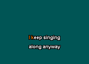 I keep singing

along anyway