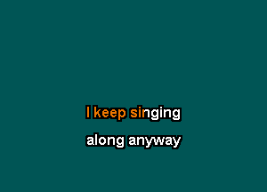 I keep singing

along anyway