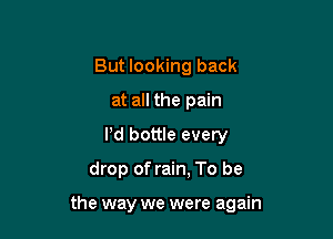 But looking back
at all the pain
Pd bottle every

drop of rain, To be

the way we were again