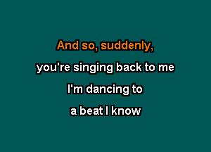 And so, suddenly,

you're singing back to me

I'm dancing to

a beat I know