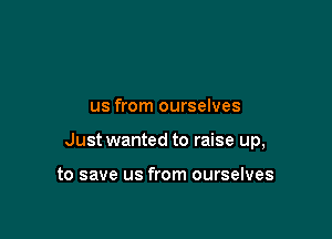 us from ourselves

Just wanted to raise up,

to save us from ourselves