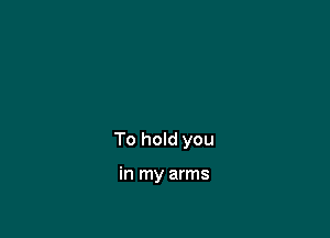 To hold you

in my arms