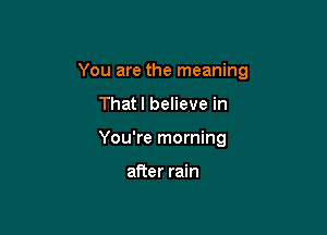 You are the meaning

Thatl believe in
You're morning

after rain