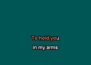 To hold you

in my arms
