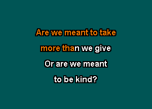 Are we meant to take

more than we give

Or are we meant

to be kind?