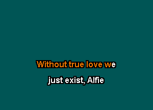 Without true love we

just exist. Alf'le