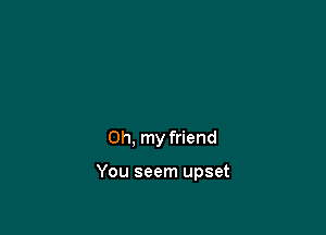 Oh, my friend

You seem upset