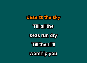 deserts the sky

Till all the
seas run dry
Till then I'll

worship you