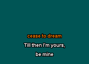 cease to dream

Till then I'm yours,

be mine