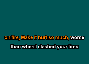 on fire, Make it hurt so much, worse

than when l slashed your tires