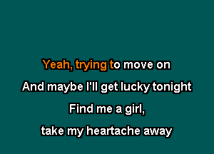 Yeah, trying to move on

And maybe I'll get lucky tonight

Find me a girl,

take my heartache away